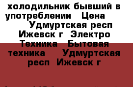 холодильник бывший в употреблении › Цена ­ 15 000 - Удмуртская респ., Ижевск г. Электро-Техника » Бытовая техника   . Удмуртская респ.,Ижевск г.